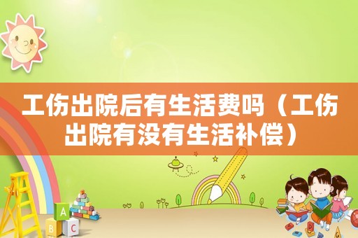 工傷出院后有生活費(fèi)嗎（工傷出院有沒有生活補(bǔ)償）