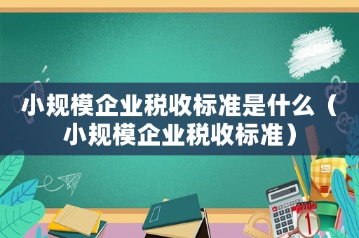 小規(guī)模企業(yè)稅收標準是什么（小規(guī)模企業(yè)稅收標準）