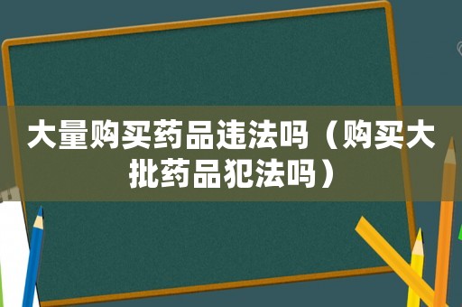 大量購(gòu)買藥品違法嗎（購(gòu)買大批藥品犯法嗎）