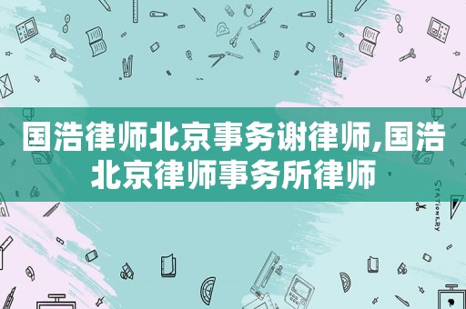 國(guó)浩律師北京事務(wù)謝律師,國(guó)浩北京律師事務(wù)所律師