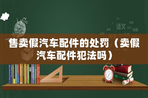 售賣假汽車配件的處罰（賣假汽車配件犯法嗎）