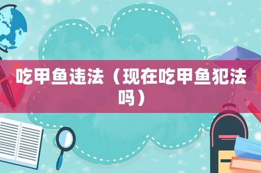 吃甲魚(yú)違法（現(xiàn)在吃甲魚(yú)犯法嗎）
