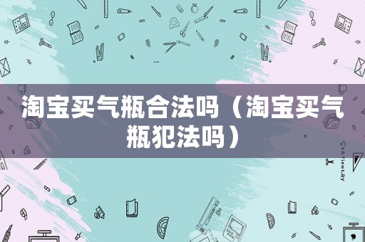淘寶買(mǎi)氣瓶合法嗎（淘寶買(mǎi)氣瓶犯法嗎）