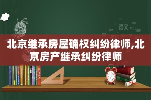 北京繼承房屋確權(quán)糾紛律師,北京房產(chǎn)繼承糾紛律師