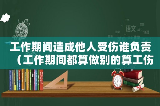工作期間造成他人受傷誰(shuí)負(fù)責(zé)（工作期間都算做別的算工傷么）