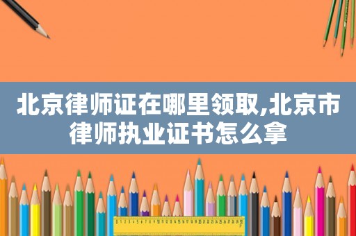北京律師證在哪里領(lǐng)取,北京市律師執(zhí)業(yè)證書怎么拿