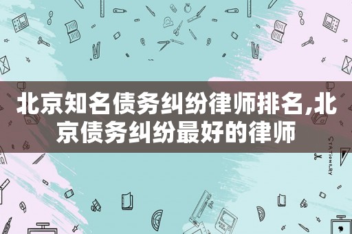 北京知名債務(wù)糾紛律師排名,北京債務(wù)糾紛最好的律師