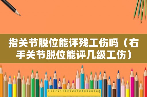 指關(guān)節(jié)脫位能評(píng)殘工傷嗎（右手關(guān)節(jié)脫位能評(píng)幾級(jí)工傷）