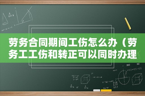 勞務(wù)合同期間工傷怎么辦（勞務(wù)工工傷和轉(zhuǎn)正可以同時辦理嗎）