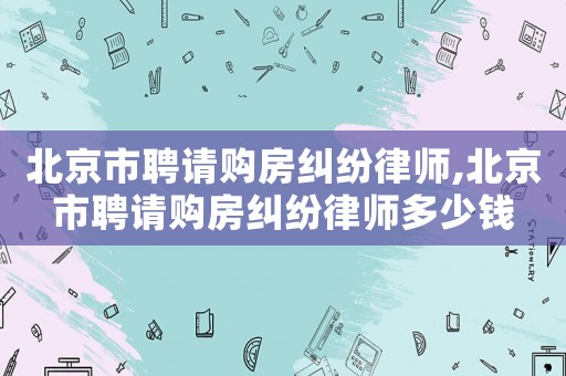 北京市聘請(qǐng)購(gòu)房糾紛律師,北京市聘請(qǐng)購(gòu)房糾紛律師多少錢