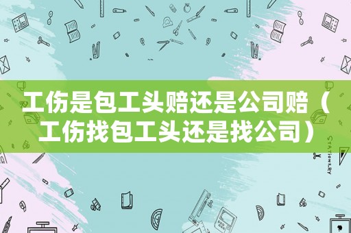 工傷是包工頭賠還是公司賠（工傷找包工頭還是找公司）
