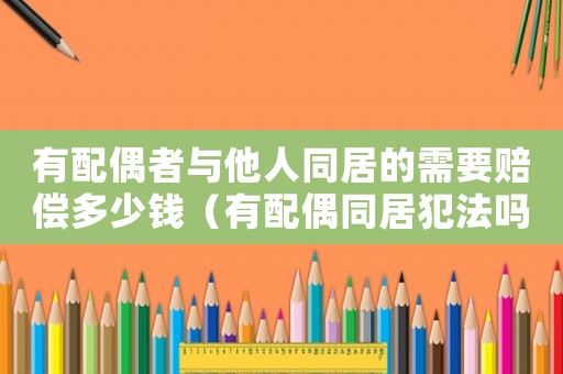 有配偶者與他人同居的需要賠償多少錢（有配偶同居犯法嗎）