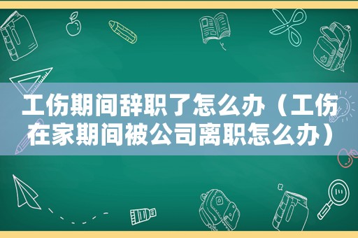 工傷期間辭職了怎么辦（工傷在家期間被公司離職怎么辦）