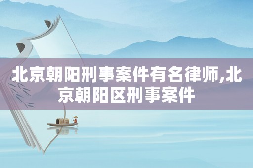 北京朝陽刑事案件有名律師,北京朝陽區(qū)刑事案件