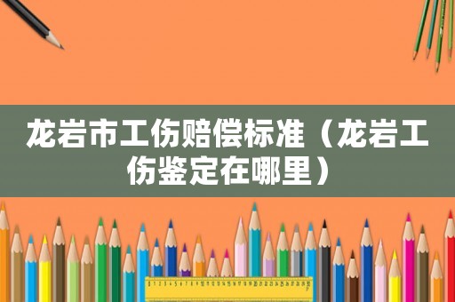 龍巖市工傷賠償標(biāo)準(zhǔn)（龍巖工傷鑒定在哪里）