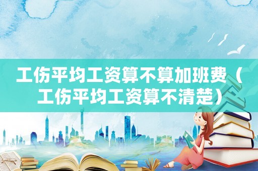 工傷平均工資算不算加班費(fèi)（工傷平均工資算不清楚）