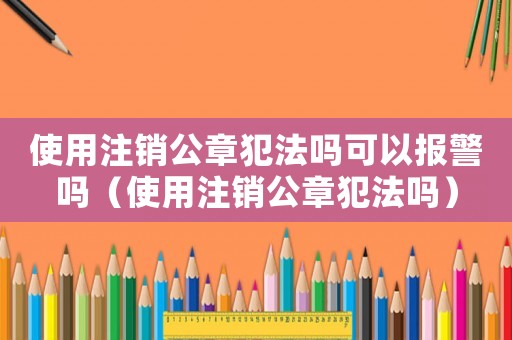 使用注銷公章犯法嗎可以報警嗎（使用注銷公章犯法嗎）