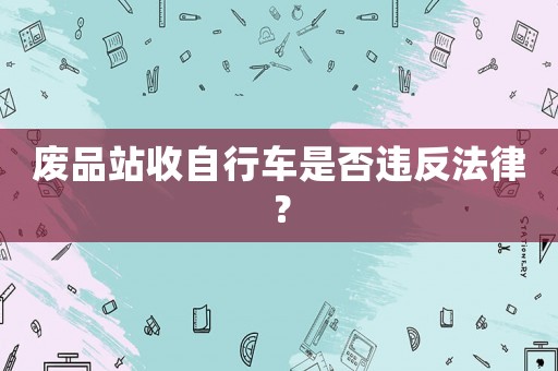 廢品站收自行車是否違反法律？