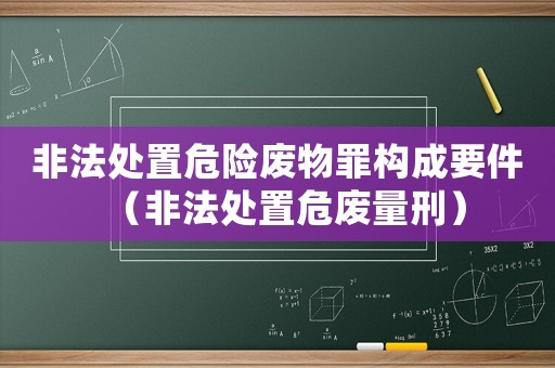 非法處置危險(xiǎn)廢物罪構(gòu)成要件（非法處置危廢量刑）
