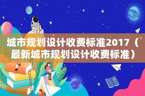 城市規(guī)劃設(shè)計(jì)收費(fèi)標(biāo)準(zhǔn)2017（最新城市規(guī)劃設(shè)計(jì)收費(fèi)標(biāo)準(zhǔn)）