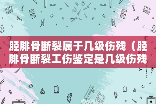 脛腓骨斷裂屬于幾級傷殘（脛腓骨斷裂工傷鑒定是幾級傷殘）