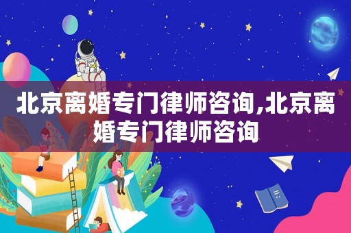 北京離婚專門律師咨詢,北京離婚專門律師咨詢
