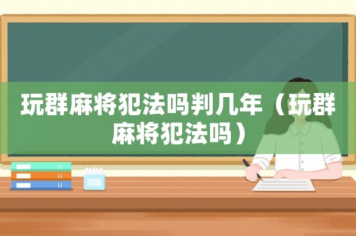 玩群麻將犯法嗎判幾年（玩群麻將犯法嗎）