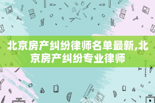 北京房產(chǎn)糾紛律師名單最新,北京房產(chǎn)糾紛專業(yè)律師