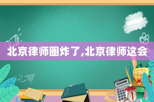 北京律師圈炸了,北京律師這會