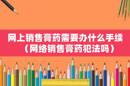 網(wǎng)上銷售膏藥需要辦什么手續(xù)（網(wǎng)絡(luò)銷售膏藥犯法嗎）