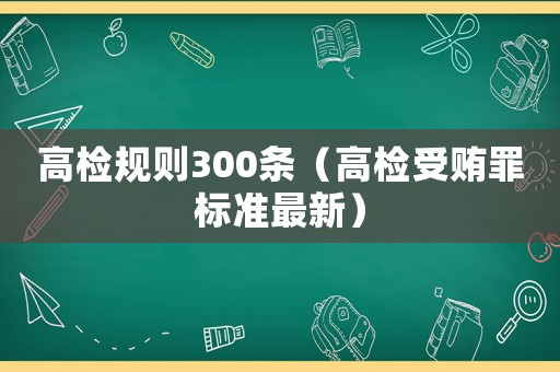 高檢規(guī)則300條（高檢受賄罪標(biāo)準(zhǔn)最新）