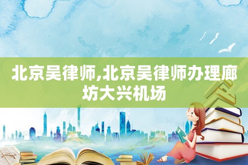 北京吳律師,北京吳律師辦理廊坊大興機(jī)場(chǎng)