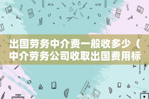 出國勞務(wù)中介費(fèi)一般收多少（中介勞務(wù)公司收取出國費(fèi)用標(biāo)準(zhǔn)）