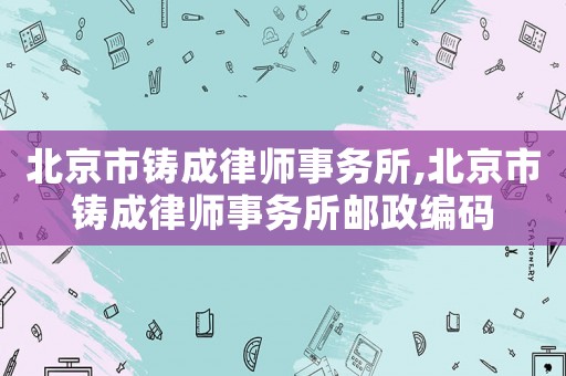 北京市鑄成律師事務(wù)所,北京市鑄成律師事務(wù)所郵政編碼