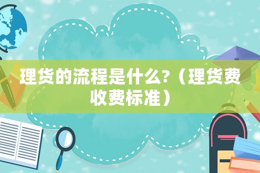 理貨的流程是什么?（理貨費(fèi)收費(fèi)標(biāo)準(zhǔn)）