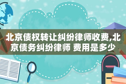 北京債權(quán)轉(zhuǎn)讓糾紛律師收費(fèi),北京債務(wù)糾紛律師 費(fèi)用是多少