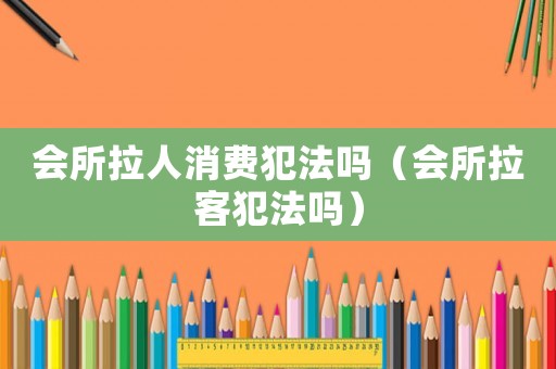 會(huì)所拉人消費(fèi)犯法嗎（會(huì)所拉客犯法嗎）