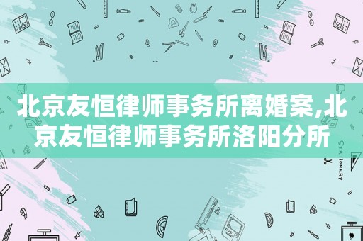 北京友恒律師事務(wù)所離婚案,北京友恒律師事務(wù)所洛陽分所