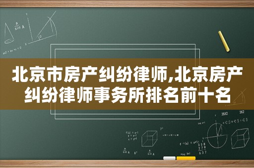 北京市房產(chǎn)糾紛律師,北京房產(chǎn)糾紛律師事務(wù)所排名前十名