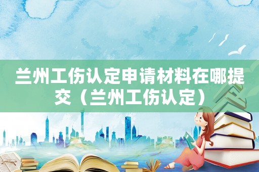 蘭州工傷認定申請材料在哪提交（蘭州工傷認定）