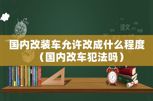 國內(nèi)改裝車允許改成什么程度（國內(nèi)改車犯法嗎）
