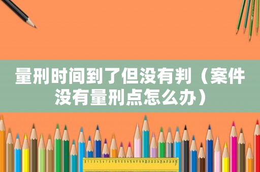 量刑時(shí)間到了但沒(méi)有判（案件沒(méi)有量刑點(diǎn)怎么辦）