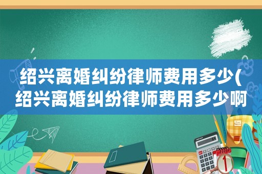 紹興離婚糾紛律師費(fèi)用多少(紹興離婚糾紛律師費(fèi)用多少啊)