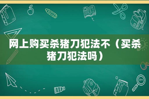 網(wǎng)上購買殺豬刀犯法不（買殺豬刀犯法嗎）
