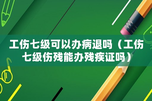 工傷七級可以辦病退嗎（工傷七級傷殘能辦殘疾證嗎）