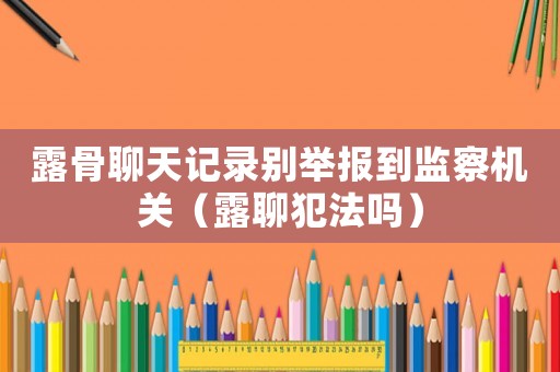 露骨聊天記錄別舉報到監(jiān)察機關（露聊犯法嗎）