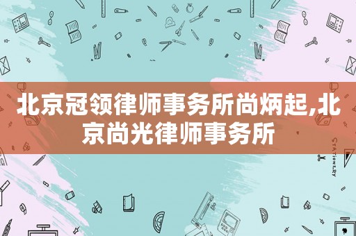 北京冠領(lǐng)律師事務(wù)所尚炳起,北京尚光律師事務(wù)所