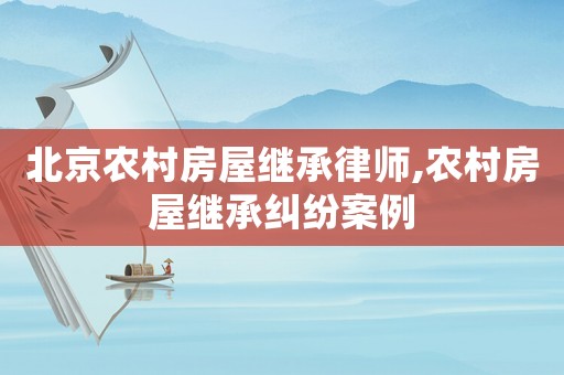 北京農(nóng)村房屋繼承律師,農(nóng)村房屋繼承糾紛案例