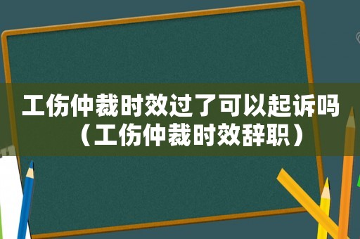 工傷仲裁時效過了可以起訴嗎（工傷仲裁時效辭職）