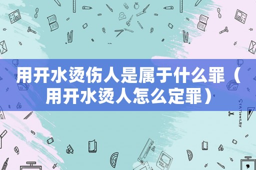 用開(kāi)水燙傷人是屬于什么罪（用開(kāi)水燙人怎么定罪）